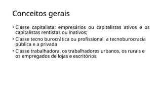 Conceitos gerais
• Classe capitalista: empresários ou capitalistas ativos e os
capitalistas rentistas ou inativos;
• Classe tecno burocrática ou profissional, a tecnoburocracia
pública e a privada
• Classe trabalhadora, os trabalhadores urbanos, os rurais e
os empregados de lojas e escritórios.
 