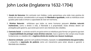 John Locke (Inglaterra 1632-1704)
1. Estado de Natureza: Em contraste com Hobbes, Locke apresentava uma visão mais positiva do
estado de natureza, considerando-o um espaço de liberdade e igualdade, onde os indivíduos eram
guiados pela razão e tinham a capacidade de viver em harmonia.
2. Direitos Naturais: enfatizava que todos os seres humanos possuem direitos naturais
inalienáveis, como o direito à vida, à liberdade e à propriedade. Esses direitos devem ser
protegidos pelo governo, que existe para servir aos interesses dos cidadãos.
3. Contrato Social: o contrato social é um pacto entre os indivíduos para formar um governo que tem
a responsabilidade de proteger esses direitos naturais. Caso o governo não cumpra essa função
fundamental, os cidadãos têm o legítimo direito de revoltar-se e buscar mudanças.
4. Governo Limitado: governo com poderes limitados, baseado no consentimento dos governados,
e propunha a separação de poderes como um mecanismo para evitar abusos e garantir a
liberdade dos cidadãos.
 