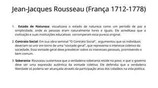 Jean-Jacques Rousseau (França 1712-1778)
1. Estado de Natureza: visualizava o estado de natureza como um período de paz e
simplicidade, onde as pessoas eram naturalmente livres e iguais. Ele acreditava que a
civilização e suas instituições educativas corromperam essa pureza original.
2. Contrato Social: Em sua obra seminal "O Contrato Social", argumentou que os indivíduos
deveriam se unir em torno de uma "vontade geral", que representa o interesse coletivo da
sociedade. Essa vontade geral deve prevalecer sobre os interesses pessoais, promovendo o
bem comum.
3. Soberania: Rousseau sustentava que a verdadeira soberania reside no povo, e que o governo
deve ser uma expressão autêntica da vontade coletiva. Ele defendia que a verdadeira
liberdade só poderia ser alcançada através da participação ativa dos cidadãos na vida política.
 