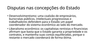 Disputas nas concepções do Estado
• Desenvolvimentismo: uma coalizão de empresários,
burocratas públicos, intelectuais progressistas e
trabalhadores defendem para o Estado um papel
coordenador do sistema econômico ao lado do mercado.
• Liberalismo econômico: os capitalistas rentistas e financistas
afirmam que basta que o Estado garanta a propriedade e os
contratos, e mantenha suas contas equilibradas, porque o
restante o mercado coordenará de forma ótima.
 