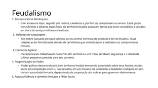Feudalismo
1. Estrutura Social Hierárquica:
• O rei estava no topo, seguido por nobres, cavaleiros e, por fim, os camponeses ou servos. Cada grupo
tinha direitos e deveres específicos. Os senhores feudais possuíam terras que eram concedidas a vassalos
em troca de serviços militares e lealdade.
2. Relações de Vassalagem :
• Um nobre (vassalo) prestava serviços ao seu senhor em troca de proteção e terras (feudos). Essas
relações eram formalizadas através de cerimônias que simbolizavam a lealdade e os compromissos
mútuos.
3. Economia Agrária:
• Os camponeses trabalhavam nas terras dos senhores e, em troca, recebiam segurança e o direito de
cultivar pequenas parcelas para seu sustento.
4. Fragmentação do Poder:
• Poder político descentralizado, com senhores feudais exercendo autoridade sobre seus feudos, muitas
vezes em competição entre si. Isso resultou em um mosaico de jurisdições e lealdades múltiplas..Os reis
tinham autoridade limitada, dependendo da cooperação dos nobres para governar efetivamente.
5. Autossuficiência e comercio limitado a férias locais:
 