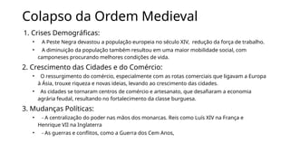 Colapso da Ordem Medieval
1. Crises Demográficas:
• A Peste Negra devastou a população europeia no século XIV, redução da força de trabalho.
• A diminuição da população também resultou em uma maior mobilidade social, com
camponeses procurando melhores condições de vida.
2. Crescimento das Cidades e do Comércio:
• O ressurgimento do comércio, especialmente com as rotas comerciais que ligavam a Europa
à Ásia, trouxe riqueza e novas ideias, levando ao crescimento das cidades.
• As cidades se tornaram centros de comércio e artesanato, que desafiaram a economia
agrária feudal, resultando no fortalecimento da classe burguesa.
3. Mudanças Políticas:
• - A centralização do poder nas mãos dos monarcas. Reis como Luís XIV na França e
Henrique VII na Inglaterra
• - As guerras e conflitos, como a Guerra dos Cem Anos,
 