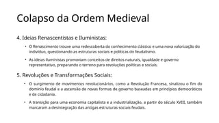 Colapso da Ordem Medieval
4. Ideias Renascentistas e Iluministas:
• O Renascimento trouxe uma redescoberta do conhecimento clássico e uma nova valorização do
indivíduo, questionando as estruturas sociais e políticas do feudalismo.
• As ideias iluministas promoviam conceitos de direitos naturais, igualdade e governo
representativo, preparando o terreno para revoluções políticas e sociais.
5. Revoluções e Transformações Sociais:
• O surgimento de movimentos revolucionários, como a Revolução Francesa, sinalizou o fim do
domínio feudal e a ascensão de novas formas de governo baseadas em princípios democráticos
e de cidadania.
• A transição para uma economia capitalista e a industrialização, a partir do século XVIII, também
marcaram a desintegração das antigas estruturas sociais feudais.
 