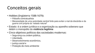 Conceitos gerais
• Hobbes (Inglaterra 1588-1679):
• Filósofo contratualista
• Mecessidade de uma autoridade central forte para evitar o mal da discórdia e da
guerra civil própria do “estado natural”
• Estado: é a ordem jurídica e a organização ou aparelho soberano que
detém o monopólio da violência legítima
• Cinco objetivos políticos das sociedades modernas:
• Segurança ou ordem pública,
• Liberdade,
• Desenvolvimento econômico,
• Justiça social e
• Proteção do meio ambiente
 