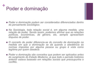 +
    Poder e dominação

       Poder e dominação podem ser considerados diferenciados dentro
        do pensamento sociológico.

       Na Sociologia, toda relação social é, em alguma medida, uma
        relação de poder. Sendo assim, podemos afirmar que as relações
        políticas, econômicas, de gênero, etc, sempre apresentam
        disputas de poder.

       O conceito de poder diferencia-se do conceito de dominação na
        medida em que a dominação se dá quando a obediência às
        normas impostas por alguma pessoa ou grupo é vista como
        legítima por quem obedece.

       Poder e dominação são conceitos que podem ser aplicados antes
        do surgimento do Estado Moderno, já que todo o período histórico
        anterior estava baseado em relações sociais que pressupunha o
        conflito.
 