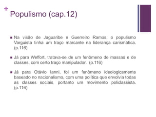 +
    Populismo (cap.12)

       Na visão de Jaguaribe e Guerreiro Ramos, o populismo
        Varguista tinha um traço marcante na liderança carismática.
        (p.116)

       Já para Weffort, tratava-se de um fenômeno de massas e de
        classes, com certo traço manipulador. (p.116)

       Já para Otávio Ianni, foi um fenômeno ideologicamente
        baseado no nacionalismo, com uma política que envolvia todas
        as classes sociais, portanto um movimento policlassista.
        (p.116)
 