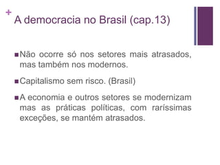 +
    A democracia no Brasil (cap.13)


     Nãoocorre só nos setores mais atrasados,
     mas também nos modernos.
     Capitalismo   sem risco. (Brasil)
    A economia e outros setores se modernizam
     mas as práticas políticas, com raríssimas
     exceções, se mantém atrasados.
 