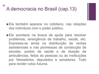 +
    A democracia no Brasil (cap.13)

     Elatambém aparece no cotidiano, nas relações
     dos indivíduos com o poder público.
     Ela acontece na busca de ajuda para resolver
     problemas, emergência de trabalho, saúde, etc.
     Expressa-se ainda na distribuição de verbas
     assistenciais e nas promessas de construção de
     escolas, postos de saúde e de doação de
     ambulâncias, feitas às pessoas ou às instituições
     por Vereadores, deputados e senadores. Tudo
     para render votos futuros.
 