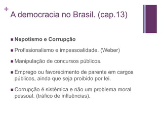 +
    A democracia no Brasil. (cap.13)

     Nepotismo   e Corrupção

     Profissionalismo   e impessoalidade. (Weber)

     Manipulação   de concursos públicos.

     Emprego  ou favorecimento de parente em cargos
     públicos, ainda que seja proibido por lei.

     Corrupção  é sistêmica e não um problema moral
     pessoal. (tráfico de influências).
 