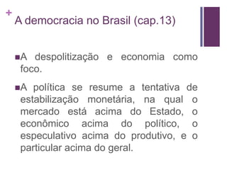 +
    A democracia no Brasil (cap.13)


    A  despolitização e economia como
     foco.
    A  política se resume a tentativa de
     estabilização monetária, na qual o
     mercado está acima do Estado, o
     econômico acima do político, o
     especulativo acima do produtivo, e o
     particular acima do geral.
 