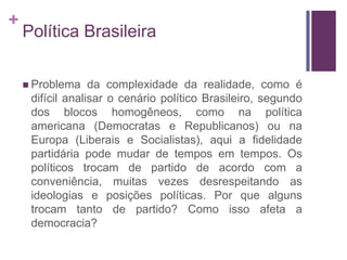 +
    Política Brasileira

     Problema    da complexidade da realidade, como é
     difícil analisar o cenário político Brasileiro, segundo
     dos blocos homogêneos, como na política
     americana (Democratas e Republicanos) ou na
     Europa (Liberais e Socialistas), aqui a fidelidade
     partidária pode mudar de tempos em tempos. Os
     políticos trocam de partido de acordo com a
     conveniência, muitas vezes desrespeitando as
     ideologias e posições políticas. Por que alguns
     trocam tanto de partido? Como isso afeta a
     democracia?
 