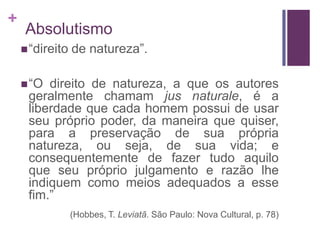 +
    Absolutismo
     “direito   de natureza”.

     “O direito de natureza, a que os autores
     geralmente chamam jus naturale, é a
     liberdade que cada homem possui de usar
     seu próprio poder, da maneira que quiser,
     para a preservação de sua própria
     natureza, ou seja, de sua vida; e
     consequentemente de fazer tudo aquilo
     que seu próprio julgamento e razão lhe
     indiquem como meios adequados a esse
     fim.”
                 (Hobbes, T. Leviatã. São Paulo: Nova Cultural, p. 78)
 