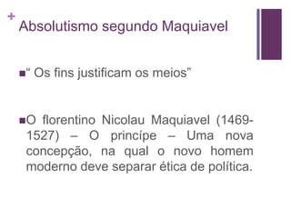+
    Absolutismo segundo Maquiavel


    “   Os fins justificam os meios”


    O florentino Nicolau Maquiavel (1469-
     1527) – O princípe – Uma nova
     concepção, na qual o novo homem
     moderno deve separar ética de política.
 
