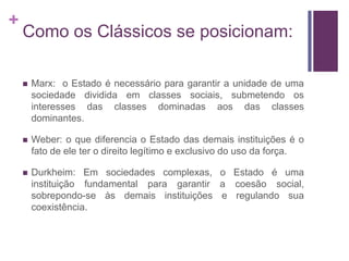 +
    Como os Clássicos se posicionam:

       Marx: o Estado é necessário para garantir a unidade de uma
        sociedade dividida em classes sociais, submetendo os
        interesses das classes dominadas aos das classes
        dominantes.

       Weber: o que diferencia o Estado das demais instituições é o
        fato de ele ter o direito legítimo e exclusivo do uso da força.

       Durkheim: Em sociedades complexas, o Estado é uma
        instituição fundamental para garantir a coesão social,
        sobrepondo-se às demais instituições e regulando sua
        coexistência.
 