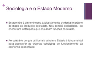 +
    Sociologia e o Estado Moderno

       Estado não é um fenômeno exclusivamente ocidental e próprio
        do modo de produção capitalista. Nas demais sociedades, se
        encontram instituições que assumam funções correlatas.



       Ao contrário do que os liberais acham o Estado é fundamental
        para assegurar as próprias condições de funcionamento da
        economia de mercado.
 