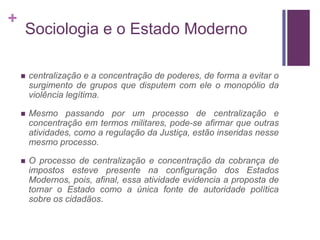 +
    Sociologia e o Estado Moderno

       centralização e a concentração de poderes, de forma a evitar o
        surgimento de grupos que disputem com ele o monopólio da
        violência legítima.

       Mesmo passando por um processo de centralização e
        concentração em termos militares, pode-se afirmar que outras
        atividades, como a regulação da Justiça, estão inseridas nesse
        mesmo processo.

       O processo de centralização e concentração da cobrança de
        impostos esteve presente na configuração dos Estados
        Modernos, pois, afinal, essa atividade evidencia a proposta de
        tornar o Estado como a única fonte de autoridade política
        sobre os cidadãos.
 