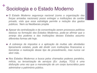 +
    Sociologia e o Estado Moderno
       O Estado Moderno segurança nacional (como a organização das
        forças armadas nacionais) posso entregar a instituições de caráter
        privado, visto que essa estratégia permite a redução dos gastos
        públicos. Nem os Neoliberais propõe

       Apesar da centralização e da concentração serem processos políticos
        básicos na formação dos Estados Modernos, pode-se afirmar que o
        arranjo dos poderes e das instituições desses Estados assumiu
        diferentes formas até hoje.

        A cobrança de impostos e a aplicação de multas são atividades
        tipicamente estatais, pode até dividir com instituições financeiras e
        bancárias a realização desse tipo de procedimento, mas nunca vai
        abrir mão.

       Nos Estados Modernos a busca pelos chamados poderes paralelos,
        milícia, ou terceirização de serviços (Ex: Justiça, TCU) é uma
        disfunção uma vez que a manutenção de um corpo burocrático para
        administrar o patrimônio público.
 