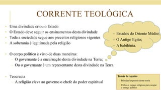 CORRENTE TEOLÓGICA
• Uma divindade criou o Estado
• O Estado deve seguir os ensinamentos desta divindade
• Toda a sociedade segue aos preceitos religiosos vigentes
• A soberania é legitimada pela religião
• O corpo político é visto de duas maneiras:
– O governante é a encarnação desta divindade na Terra;
– Ou o governante é um representante desta divindade na Terra.
• Teocracia
– A religião eleva ao governo o chefe do poder espiritual
– Estados do Oriente Médio;
– O Antigo Egito;
– A babilônia.
Tomás de Aquino
 Principal expoente desta teoria
 Utiliza o espaço religioso para ocupar
o espaço político
 