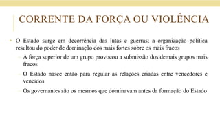 CORRENTE DA FORÇA OU VIOLÊNCIA
• O Estado surge em decorrência das lutas e guerras; a organização política
resultou do poder de dominação dos mais fortes sobre os mais fracos
– A força superior de um grupo provocou a submissão dos demais grupos mais
fracos
– O Estado nasce então para regular as relações criadas entre vencedores e
vencidos
– Os governantes são os mesmos que dominavam antes da formação do Estado
 