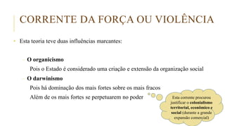 CORRENTE DA FORÇA OU VIOLÊNCIA
• Esta teoria teve duas influências marcantes:
– O organicismo
Pois o Estado é considerado uma criação e extensão da organização social
– O darwinismo
Pois há dominação dos mais fortes sobre os mais fracos
Além de os mais fortes se perpetuarem no poder Esta corrente procurou
justificar o colonialismo
territorial, econômico e
social (durante a grande
expansão comercial)
 
