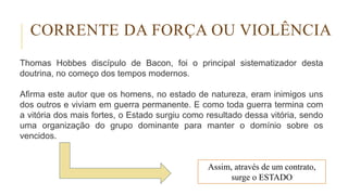 Thomas Hobbes discípulo de Bacon, foi o principal sistematizador desta
doutrina, no começo dos tempos modernos.
Afirma este autor que os homens, no estado de natureza, eram inimigos uns
dos outros e viviam em guerra permanente. E como toda guerra termina com
a vitória dos mais fortes, o Estado surgiu como resultado dessa vitória, sendo
uma organização do grupo dominante para manter o domínio sobre os
vencidos.
CORRENTE DA FORÇA OU VIOLÊNCIA
Assim, através de um contrato,
surge o ESTADO
 