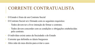 CORRENTE CONTRATUALISTA
• O Estado é fruto de um Contrato Social
• O Contrato Social só é firmado com os seguintes requisitos:
– Todos devem ter a livre intenção de firmar o contrato;
– Todos devem concordar com as condições e obrigações estabelecidas
pelo contrato.
• O indivíduo existe antes da Sociedade e do Estado
• Corrente que defendia os ideais burgueses
• Abro mão do meu direito para evitar o caos
 