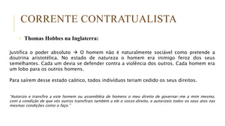 CORRENTE CONTRATUALISTA
 Thomas Hobbes na Inglaterra:
Justifica o poder absoluto  O homem não é naturalmente sociável como pretende a
doutrina aristotélica. No estado de natureza o homem era inimigo feroz dos seus
semelhantes. Cada um devia se defender contra a violência dos outros. Cada homem era
um lobo para os outros homens.
Para saírem desse estado caótico, todos indivíduos teriam cedido os seus direitos.
“Autorizo e transfiro a este homem ou assembléia de homens o meu direito de governar-me a mim mesmo,
com a condição de que vós outros transfirais também a ele o vosso direito, e autorizeis todos os seus atos nas
mesmas condições como o faço.”
 