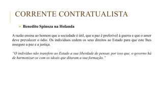 CORRENTE CONTRATUALISTA
 Benedito Spinoza na Holanda
A razão ensina ao homem que a sociedade é útil, que a paz é preferível à guerra e que o amor
deve prevalecer o ódio. Os indivíduos cedem os seus direitos ao Estado para que este lhes
assegure a paz e a justiça.
“O indivíduo não transfere ao Estado a sua liberdade de pensar, por isso que, o governo há
de harmonizar-se com os ideais que ditaram a sua formação.”
 