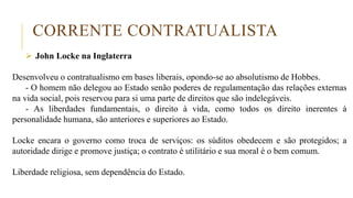 CORRENTE CONTRATUALISTA
 John Locke na Inglaterra
Desenvolveu o contratualismo em bases liberais, opondo-se ao absolutismo de Hobbes.
- O homem não delegou ao Estado senão poderes de regulamentação das relações externas
na vida social, pois reservou para si uma parte de direitos que são indelegáveis.
- As liberdades fundamentais, o direito à vida, como todos os direito inerentes à
personalidade humana, são anteriores e superiores ao Estado.
Locke encara o governo como troca de serviços: os súditos obedecem e são protegidos; a
autoridade dirige e promove justiça; o contrato é utilitário e sua moral é o bem comum.
Liberdade religiosa, sem dependência do Estado.
 