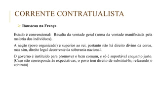 CORRENTE CONTRATUALISTA
 Rousseau na França
Estado é convencional: Resulta da vontade geral (soma da vontade manifestada pela
maioria dos indivíduos).
A nação (povo organizado) é superior ao rei, portanto não há direito divino da coroa,
mas sim, direito legal decorrente da soberania nacional.
O governo é instituído para promover o bem comum, e só é suportável enquanto justo.
(Caso não corresponda às expectativas, o povo tem direito de substituí-lo, refazendo o
contrato)
 
