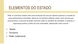 ELEMENTOS DO ESTADO
“Pode-se conceituar Estado como uma instituição que tem por objetivo organizar a vontade do
povo politicamente constituído, dentro de um território definido, tendo, como uma de suas
características, o exercício do poder coercitivo sobre os membros da sociedade. É, portanto, a
organização político-jurídica de uma coletividade, objetivando o bem comum.”
 Nação
 Territorio
 Poder (soberania)
 