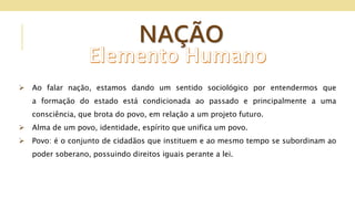 NAÇÃO
 Ao falar nação, estamos dando um sentido sociológico por entendermos que
a formação do estado está condicionada ao passado e principalmente a uma
consciência, que brota do povo, em relação a um projeto futuro.
 Alma de um povo, identidade, espírito que unifica um povo.
 Povo: é o conjunto de cidadãos que instituem e ao mesmo tempo se subordinam ao
poder soberano, possuindo direitos iguais perante a lei.
 