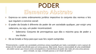 PODER
 Expressa-se como ordenamento jurídico impositivo (o conjunto das normas e leis
que regulam o convívio social)
 O poder do Estado é diferente do poder de um sociedade qualquer, por exigir uma
soberania, ou seja, um poder incontrastável.
 Soberania: Conjunto de prerrogativas que dão o máximo grau de poder a
seu titular.
 Dá ao Estado a força para que suas leis sejam cumpridas
“Primeiramente, o poder nas sociedades primitivas estava espalhado por toda a sociedade e com o passar do
tempo ele foi sendo transferido para um única pessoa. Mais tarde, houve a necessidade de uma estabilidade
da ordem social, que trouxe como conseqüência a transferência do poder das mãos de uma única pessoa
para o Estado, ou seja, o Estado passou a ser titular do poder.”
 