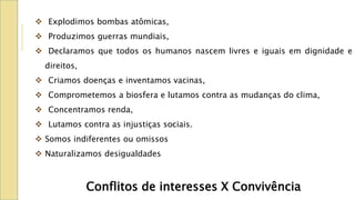  Explodimos bombas atômicas,
 Produzimos guerras mundiais,
 Declaramos que todos os humanos nascem livres e iguais em dignidade e
direitos,
 Criamos doenças e inventamos vacinas,
 Comprometemos a biosfera e lutamos contra as mudanças do clima,
 Concentramos renda,
 Lutamos contra as injustiças sociais.
 Somos indiferentes ou omissos
 Naturalizamos desigualdades
Conflitos de interesses X Convivência
 