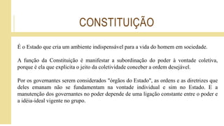 CONSTITUIÇÃO
É o Estado que cria um ambiente indispensável para a vida do homem em sociedade.
A função da Constituição é manifestar a subordinação do poder à vontade coletiva,
porque é ela que explicita o jeito da coletividade conceber a ordem desejável.
Por os governantes serem considerados "órgãos do Estado", as ordens e as diretrizes que
deles emanam não se fundamentam na vontade individual e sim no Estado. E a
manutenção dos governantes no poder depende de uma ligação constante entre o poder e
a idéia-ideal vigente no grupo.
 