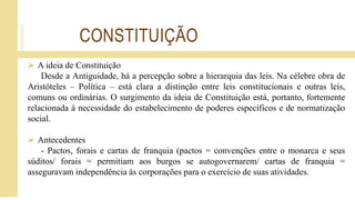 CONSTITUIÇÃO
 A ideia de Constituição
Desde a Antiguidade, há a percepção sobre a hierarquia das leis. Na célebre obra de
Aristóteles – Política – está clara a distinção entre leis constitucionais e outras leis,
comuns ou ordinárias. O surgimento da ideia de Constituição está, portanto, fortemente
relacionada à necessidade do estabelecimento de poderes específicos e de normatização
social.
 Antecedentes
- Pactos, forais e cartas de franquia (pactos = convenções entre o monarca e seus
súditos/ forais = permitiam aos burgos se autogovernarem/ cartas de franquia =
asseguravam independência às corporações para o exercício de suas atividades.
 