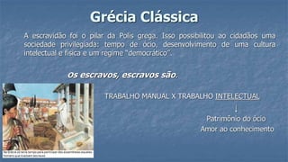 Grécia Clássica
A escravidão foi o pilar da Polis grega. Isso possibilitou ao cidadãos uma
sociedade privilegiada: tempo de ócio, desenvolvimento de uma cultura
intelectual e física e um regime “democrático”.
Os escravos, escravos são.
TRABALHO MANUAL X TRABALHO INTELECTUAL
↓
Patrimônio do ócio
Amor ao conhecimento
 