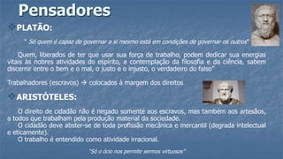 Pensadores
PLATÃO:
“ Só quem é capaz de governar a si mesmo está em condições de governar os outros”
Quem, liberados de ter que usar sua força de trabalho, podem dedicar sua energias
vitais às nobres atividades do espírito, a contemplação da filosofia e da ciência, sabem
discernir entre o bem e o mal, o justo e o injusto, o verdadeiro do falso”
Trabalhadores (escravos)  colocados à margem dos direitos
ARISTÓTELES:
O direito de cidadão não é negado somente aos escravos, mas também aos artesãos,
a todos que trabalham pela produção material da sociedade.
O cidadão deve abster-se de toda profissão mecânica e mercantil (degrada intelectual
e eticamente).
O trabalho é entendido como atividade irracional.
“Só o ócio nos permite sermos virtuosos”
 
