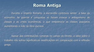 Roma Antiga
Durante o Império Romano, a escravidão continuou sendo a base da
economia. As guerras e conquistas só faziam crescer o antagonismo de
classes e as crises econômicas, o que empobrecia as classes populares
aumentando a mão de obra escrava.
Apesar das contribuições romanas no campo do Direito, a idéia sobre o
trabalho não sofreu significativas modificações em comparação com a reflexão
grega.
 