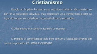 Cristianismo
Reação ao Império Romano e sua estrutura classista. Não queriam só
pôr fim a exploração individual, mas almejavam uma transformação total do
lugar do homem na sociedade: Incompatível com a escravidão.
O Cristianismo era contra o acumulo de riquezas.
O trabalho é compreendido pelo bem comum à sociedade levando em
contas os preceitos FÉ, AMOR E CARIDADE.
 