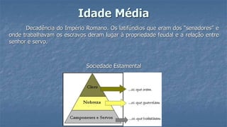 Idade Média
Decadência do Império Romano. Os latifúndios que eram dos “senadores” e
onde trabalhavam os escravos deram lugar à propriedade feudal e a relação entre
senhor e servo.
Sociedade Estamental
 