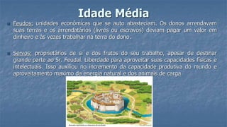 Idade Média
 Feudos: unidades econômicas que se auto abasteciam. Os donos arrendavam
suas terras e os arrendatários (livres ou escravos) deviam pagar um valor em
dinheiro e às vezes trabalhar na terra do dono.
 Servos: proprietários de si e dos frutos do seu trabalho, apesar de destinar
grande parte ao Sr. Feudal. Liberdade para aproveitar suas capacidades físicas e
intelectuais. Isso auxiliou no incremento da capacidade produtiva do mundo e
aproveitamento maximo da energia natural e dos animais de carga
 
