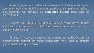 A apropriação de excedente enriquecia o Sr. Feudal e ao mesmo
tempo fornecia mais mobilidade e perspectiva ao campesino-artesão; o
que culminou na formação de pequenos burgos para troca de
mercadorias.
Surgem os GREMIOS CORPORATIVOS e assim novas formas
jurídicas para proteger o trabalhador, assegurando, até mesmo, a
disciplina profissional.
No sec. XII começa a desmoronar a estrutura feudal. Os grêmios
possibilitaram fabricar em maior escala com mais lucro. O dinheiro
ganha mais peso que a terra.
 