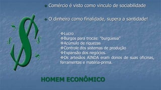 Comércio é visto como vinculo de sociabilidade
 O dinheiro como finalidade, supera a santidade!
HOMEM ECONÔMICO
Lucro
Burgos para trocas: “burguesia”
Acúmulo de riquezas
Controle dos sistemas de produção
Expansão dos negócios.
Os artesãos AINDA eram donos de suas oficinas,
ferramentas e matéria-prima.
 