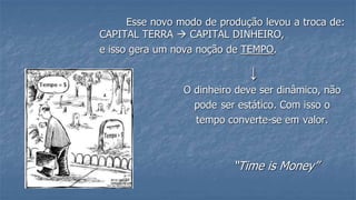 Esse novo modo de produção levou a troca de:
CAPITAL TERRA  CAPITAL DINHEIRO,
e isso gera um nova noção de TEMPO.
↓
O dinheiro deve ser dinâmico, não
pode ser estático. Com isso o
tempo converte-se em valor.
“Time is Money”
 