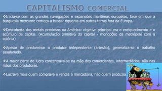 Inicia-se com as grandes navegações e expansões marítimas européias, fase em que a
burguesia mercante começa a buscar riquezas em outras terras fora da Europa.
Descoberta dos metais preciosos na América: objetivo principal era o enriquecimento e o
acúmulo de capital. (Acumulação primitiva do capital - monopólio da metrópole com a
colônia)
Apesar de predominar o produtor independente (artesão), generaliza-se o trabalho
assalariado.
A maior parte do lucro concentrava-se na mão dos comerciantes, intermediários, não nas
mãos dos produtores.
Lucrava mais quem comprava e vendia a mercadoria, não quem produzia.
 