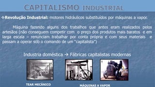 Revolução Industrial: motores hidráulicos substituídos por máquinas a vapor.
Máquina fazendo alguns dos trabalhos que antes eram realizados pelos
artesãos (não conseguem competir com o preço dos produtos mais baratos e em
larga escala – renunciam trabalhar por conta própria e com seus materiais e
passam a operar sob o comando de um “capitalista”)
TEAR MECÂNICO MÁQUINAS A VAPOR
Industria doméstica  Fábricas capitalistas modernas
 