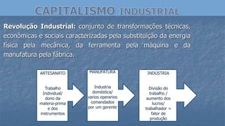 Revolução Industrial: conjunto de transformações técnicas,
econômicas e sociais caracterizadas pela substituição da energia
física pela mecânica, da ferramenta pela máquina e da
manufatura pela fábrica.
ARTESANATO
Trabalho
Individual/
dono da
materia-prima
e dos
instrumentos
MANUFATURA
Industria
doméstica/
varios operarios
comandados
por um gerente
INDÚSTRIA
Divisão do
trabalho /
aumento dos
lucros/
trabalhador =
fator de
produção
 