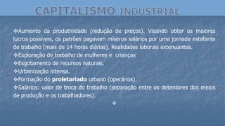 Aumento da produtividade (redução de preços). Visando obter os maiores
lucros possíveis, os patrões pagavam míseros salários por uma jornada estafante
de trabalho (mais de 14 horas diárias). Realidades laborais extenuantes.
Exploração de trabalho de mulheres e crianças
Esgotamento de recursos naturais.
Urbanização intensa.
Formação do proletariado urbano (operários).
Salários: valor de troca do trabalho (separação entre os detentores dos meios
de produção e os trabalhadores).

 