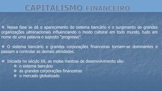  Nessa fase se dá o aparecimento do sistema bancário e o surgimento de grandes
organizações ultranacionais influenciando o modo cultural em todo mundo, tudo em
nome de uma palavra o suposto “progresso”.
 O sistema bancário e grandes corporações financeiras tornam-se dominantes e
passam a controlar as demais atividades.
 Iniciada no século XX, as molas mestras de desenvolvimento são:
 o sistema bancário
 as grandes corporações financeiras
 o mercado globalizado
 
